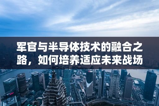 军官与半导体技术的融合之路，如何培养适应未来战场的‘芯片战士’？