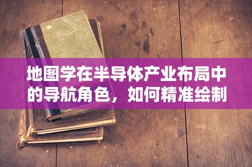 地图学在半导体产业布局中的导航角色，如何精准绘制未来？