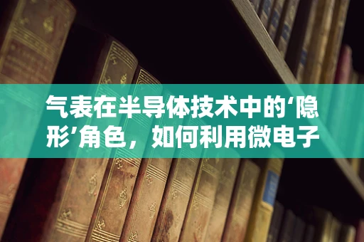 气表在半导体技术中的‘隐形’角色，如何利用微电子技术提升其精度与效率？