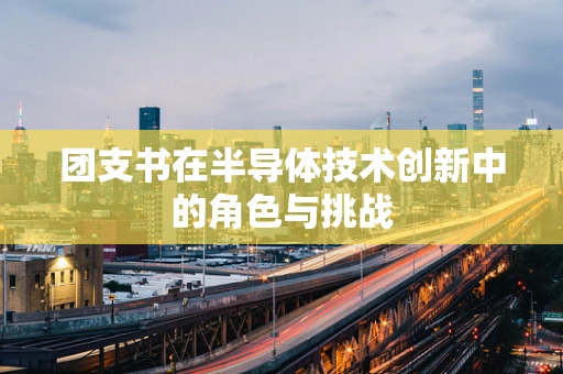 团支书在半导体技术创新中的角色与挑战