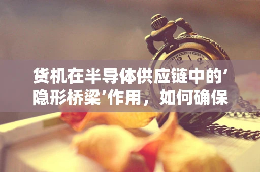 货机在半导体供应链中的‘隐形桥梁’作用，如何确保高效、安全运输？