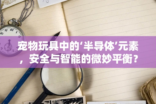 宠物玩具中的‘半导体’元素，安全与智能的微妙平衡？