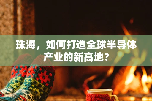 珠海，如何打造全球半导体产业的新高地？