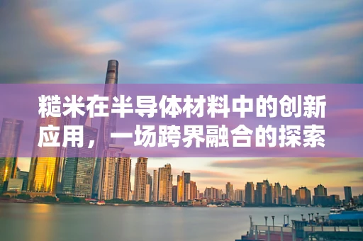 糙米在半导体材料中的创新应用，一场跨界融合的探索