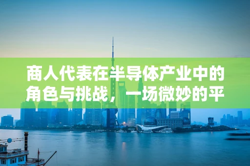 商人代表在半导体产业中的角色与挑战，一场微妙的平衡