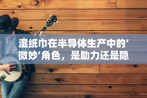 湿纸巾在半导体生产中的‘微妙’角色，是助力还是隐患？