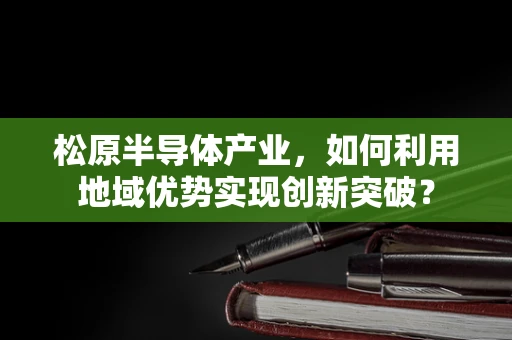 松原半导体产业，如何利用地域优势实现创新突破？