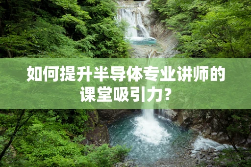 如何提升半导体专业讲师的课堂吸引力？