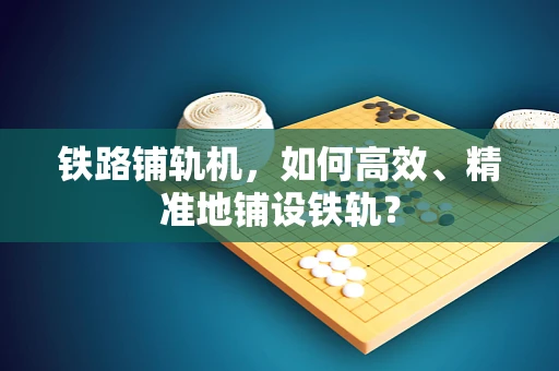 铁路铺轨机，如何高效、精准地铺设铁轨？