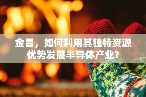 金昌，如何利用其独特资源优势发展半导体产业？