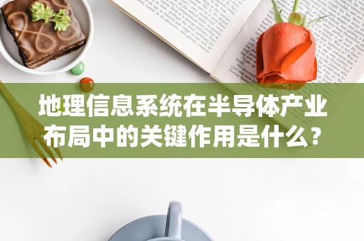 地理信息系统在半导体产业布局中的关键作用是什么？