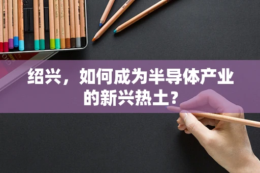 绍兴，如何成为半导体产业的新兴热土？