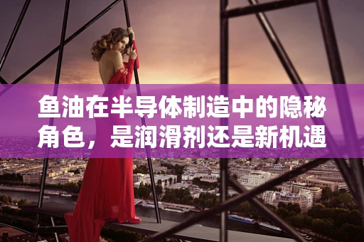鱼油在半导体制造中的隐秘角色，是润滑剂还是新机遇？