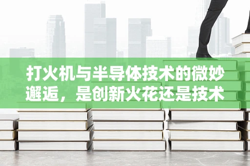 打火机与半导体技术的微妙邂逅，是创新火花还是技术错位？