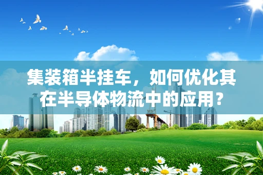 集装箱半挂车，如何优化其在半导体物流中的应用？