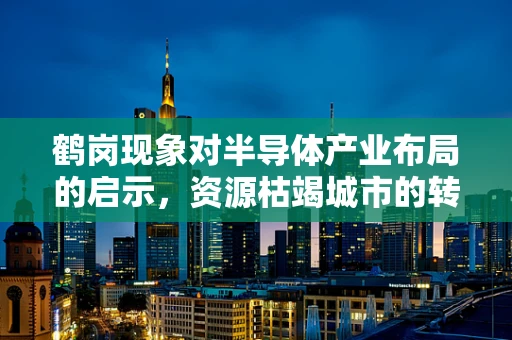 鹤岗现象对半导体产业布局的启示，资源枯竭城市的转型之路