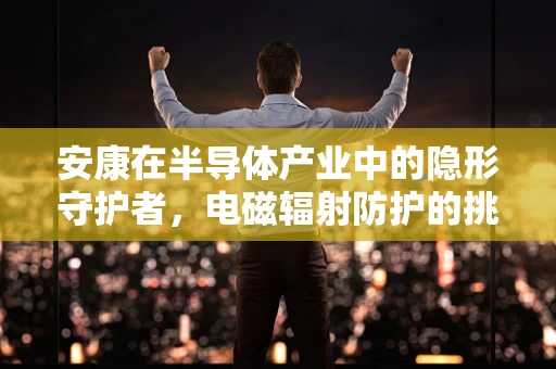 安康在半导体产业中的隐形守护者，电磁辐射防护的挑战与对策
