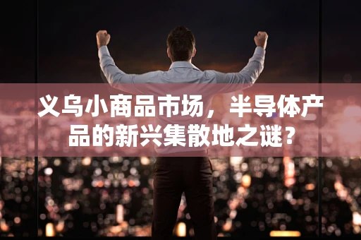 义乌小商品市场，半导体产品的新兴集散地之谜？