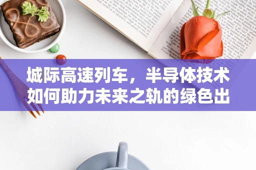 城际高速列车，半导体技术如何助力未来之轨的绿色出行？