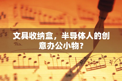 文具收纳盒，半导体人的创意办公小物？