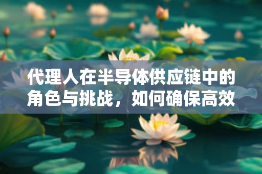 代理人在半导体供应链中的角色与挑战，如何确保高效与透明？