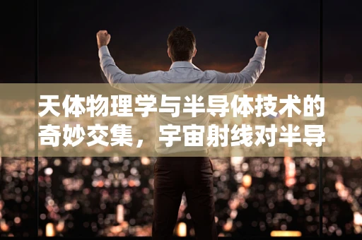 天体物理学与半导体技术的奇妙交集，宇宙射线对半导体器件的影响