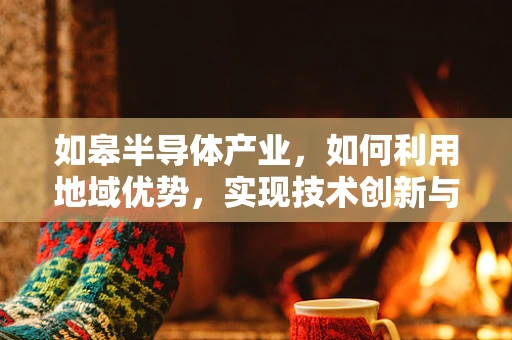 如皋半导体产业，如何利用地域优势，实现技术创新与产业升级？