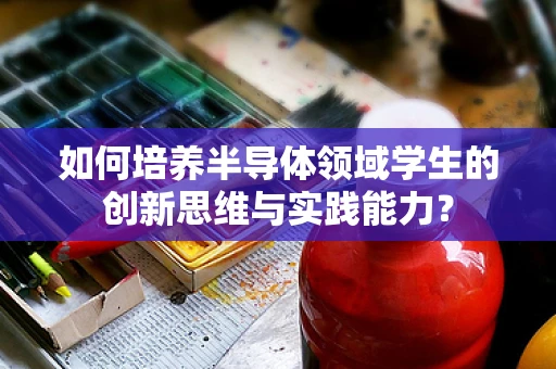 如何培养半导体领域学生的创新思维与实践能力？