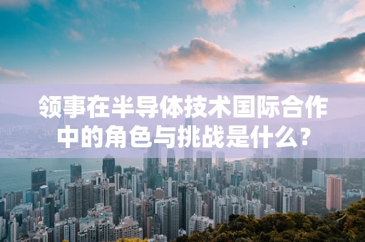 领事在半导体技术国际合作中的角色与挑战是什么？