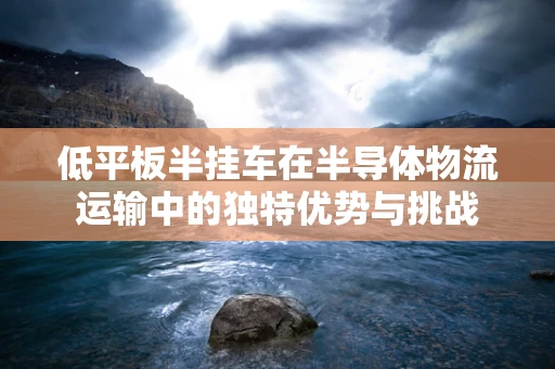 低平板半挂车在半导体物流运输中的独特优势与挑战