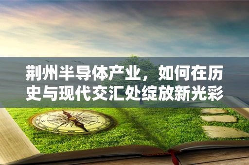 荆州半导体产业，如何在历史与现代交汇处绽放新光彩？