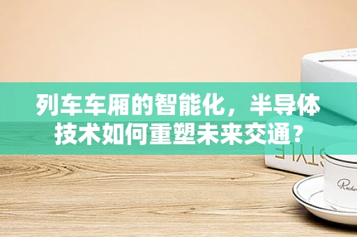 列车车厢的智能化，半导体技术如何重塑未来交通？