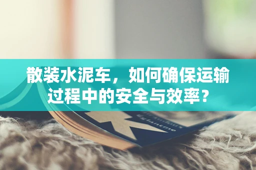 散装水泥车，如何确保运输过程中的安全与效率？