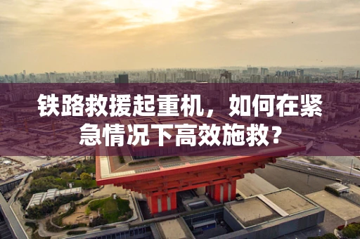铁路救援起重机，如何在紧急情况下高效施救？