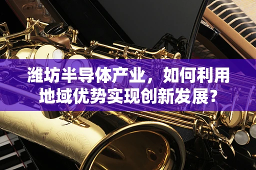 潍坊半导体产业，如何利用地域优势实现创新发展？