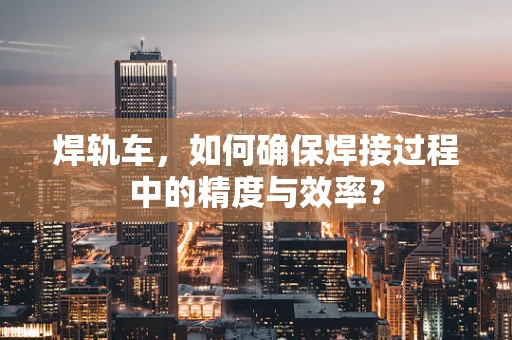 焊轨车，如何确保焊接过程中的精度与效率？