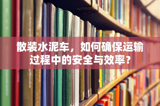 散装水泥车，如何确保运输过程中的安全与效率？
