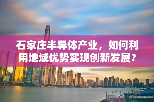 石家庄半导体产业，如何利用地域优势实现创新发展？