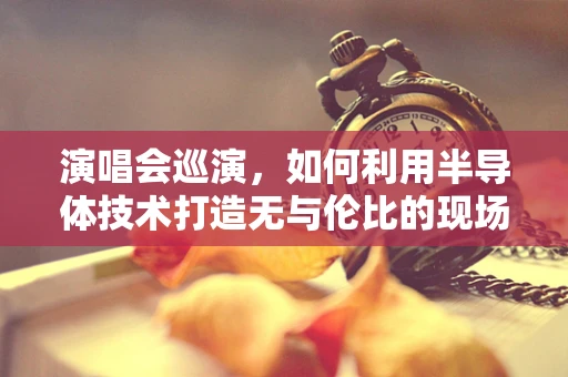演唱会巡演，如何利用半导体技术打造无与伦比的现场体验？