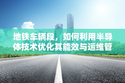 地铁车辆段，如何利用半导体技术优化其能效与运维管理？