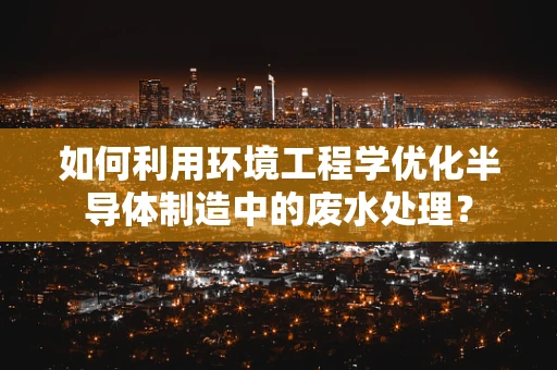 如何利用环境工程学优化半导体制造中的废水处理？