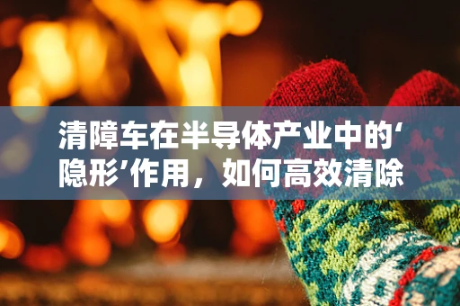 清障车在半导体产业中的‘隐形’作用，如何高效清除‘障碍’？