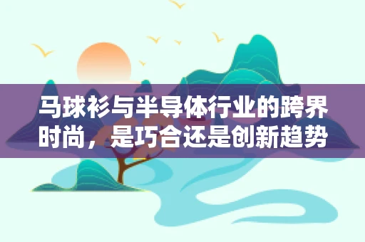 马球衫与半导体行业的跨界时尚，是巧合还是创新趋势？