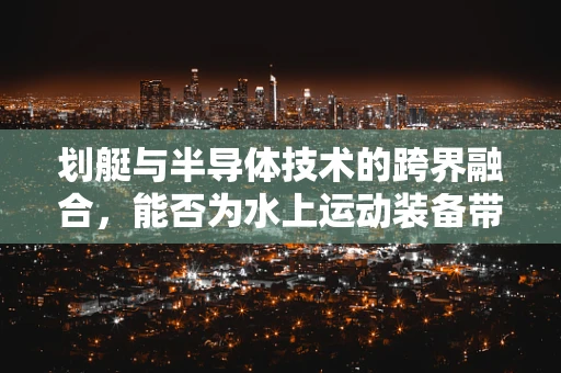 划艇与半导体技术的跨界融合，能否为水上运动装备带来革新？