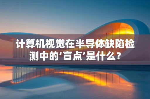 计算机视觉在半导体缺陷检测中的‘盲点’是什么？