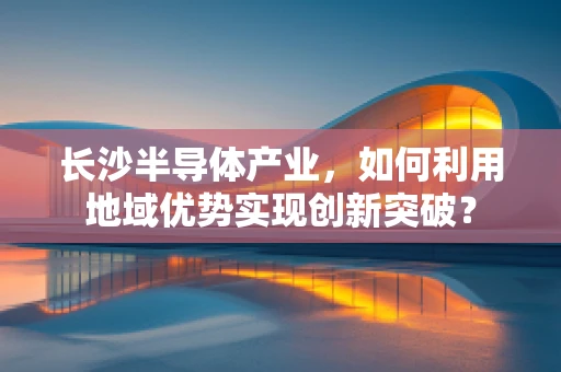 长沙半导体产业，如何利用地域优势实现创新突破？