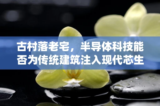古村落老宅，半导体科技能否为传统建筑注入现代芯生？