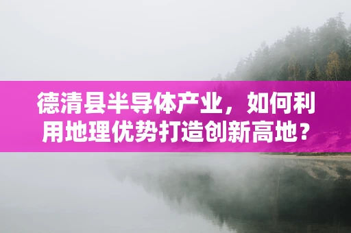 德清县半导体产业，如何利用地理优势打造创新高地？