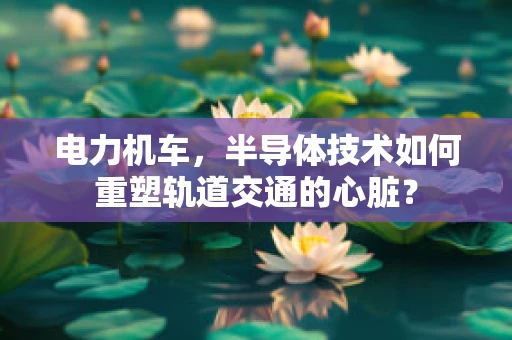 电力机车，半导体技术如何重塑轨道交通的心脏？