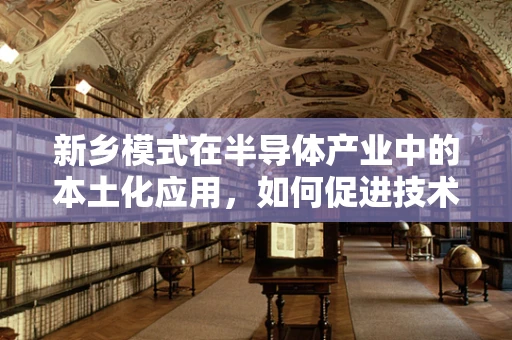 新乡模式在半导体产业中的本土化应用，如何促进技术创新与产业升级？